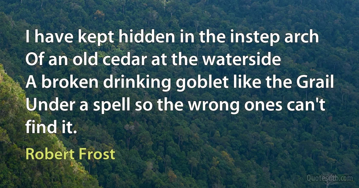 I have kept hidden in the instep arch
Of an old cedar at the waterside
A broken drinking goblet like the Grail
Under a spell so the wrong ones can't find it. (Robert Frost)