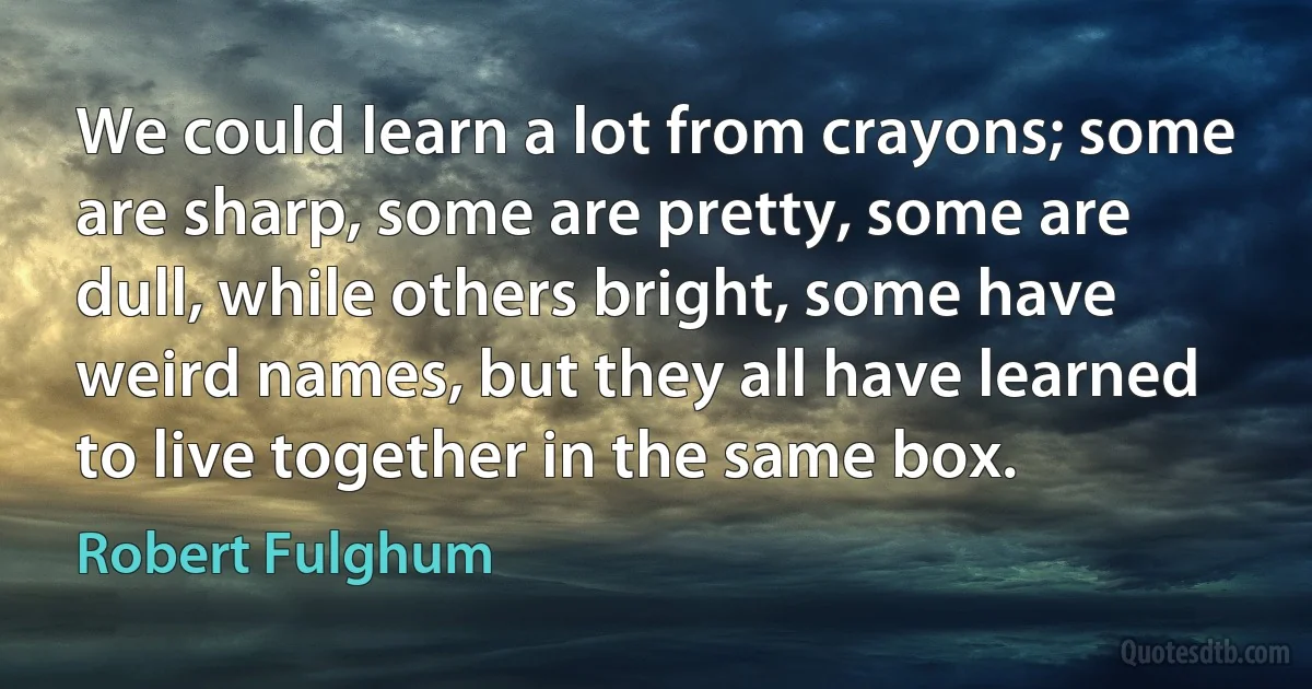 We could learn a lot from crayons; some are sharp, some are pretty, some are dull, while others bright, some have weird names, but they all have learned to live together in the same box. (Robert Fulghum)