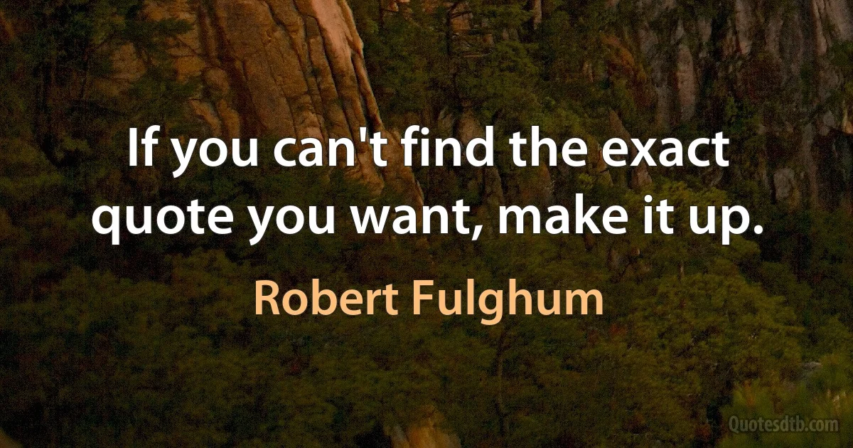 If you can't find the exact quote you want, make it up. (Robert Fulghum)