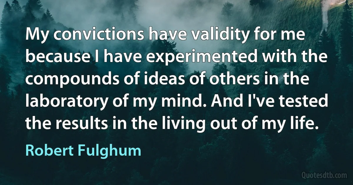 My convictions have validity for me because I have experimented with the compounds of ideas of others in the laboratory of my mind. And I've tested the results in the living out of my life. (Robert Fulghum)