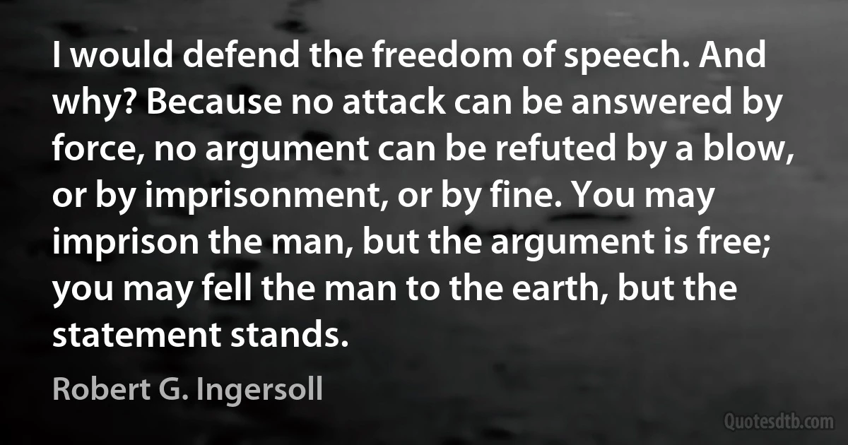 I would defend the freedom of speech. And why? Because no attack can be answered by force, no argument can be refuted by a blow, or by imprisonment, or by fine. You may imprison the man, but the argument is free; you may fell the man to the earth, but the statement stands. (Robert G. Ingersoll)