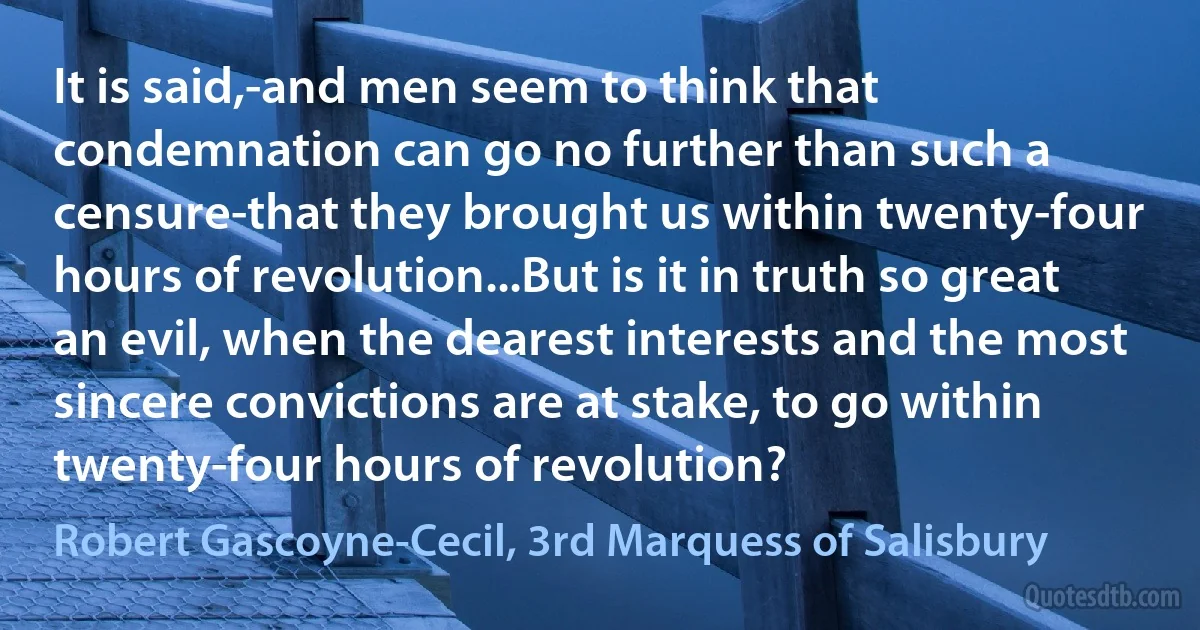 It is said,-and men seem to think that condemnation can go no further than such a censure-that they brought us within twenty-four hours of revolution...But is it in truth so great an evil, when the dearest interests and the most sincere convictions are at stake, to go within twenty-four hours of revolution? (Robert Gascoyne-Cecil, 3rd Marquess of Salisbury)