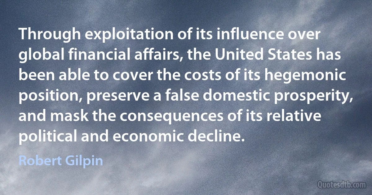 Through exploitation of its influence over global financial affairs, the United States has been able to cover the costs of its hegemonic position, preserve a false domestic prosperity, and mask the consequences of its relative political and economic decline. (Robert Gilpin)