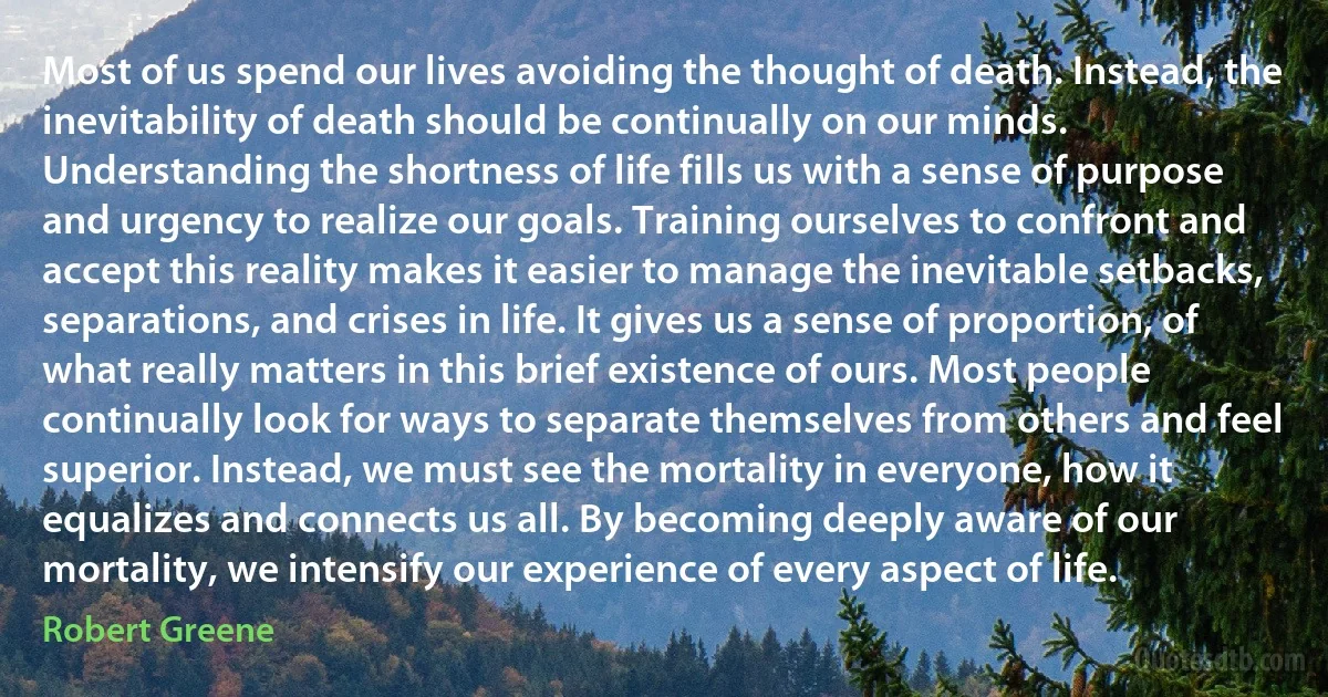 Most of us spend our lives avoiding the thought of death. Instead, the inevitability of death should be continually on our minds. Understanding the shortness of life fills us with a sense of purpose and urgency to realize our goals. Training ourselves to confront and accept this reality makes it easier to manage the inevitable setbacks, separations, and crises in life. It gives us a sense of proportion, of what really matters in this brief existence of ours. Most people continually look for ways to separate themselves from others and feel superior. Instead, we must see the mortality in everyone, how it equalizes and connects us all. By becoming deeply aware of our mortality, we intensify our experience of every aspect of life. (Robert Greene)