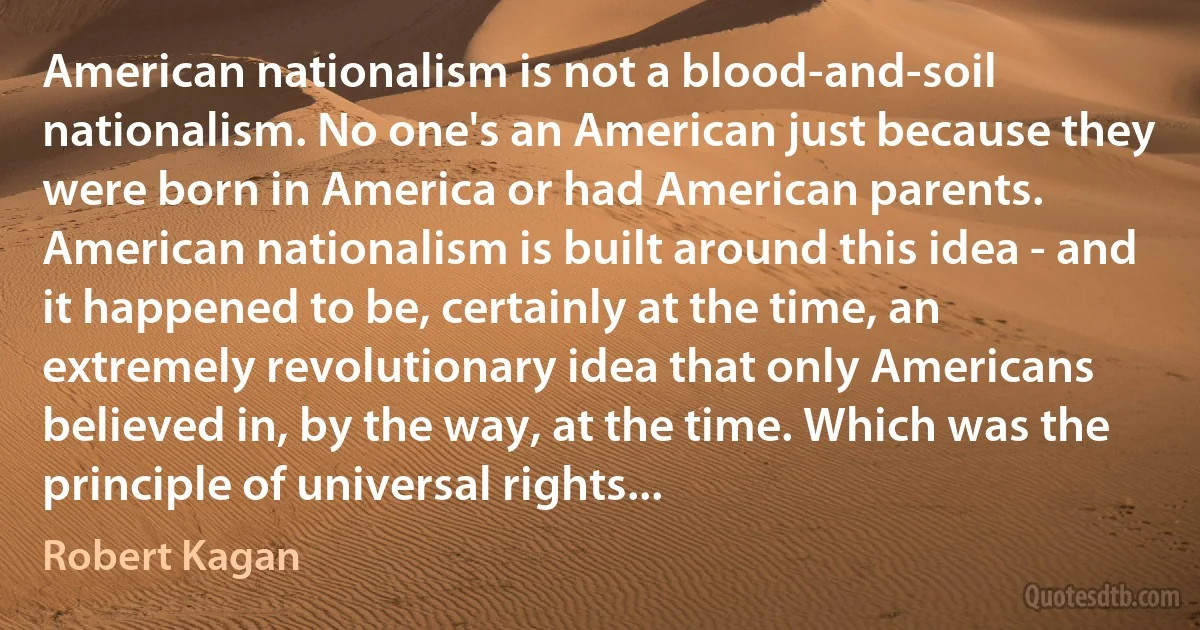 American nationalism is not a blood-and-soil nationalism. No one's an American just because they were born in America or had American parents. American nationalism is built around this idea - and it happened to be, certainly at the time, an extremely revolutionary idea that only Americans believed in, by the way, at the time. Which was the principle of universal rights... (Robert Kagan)