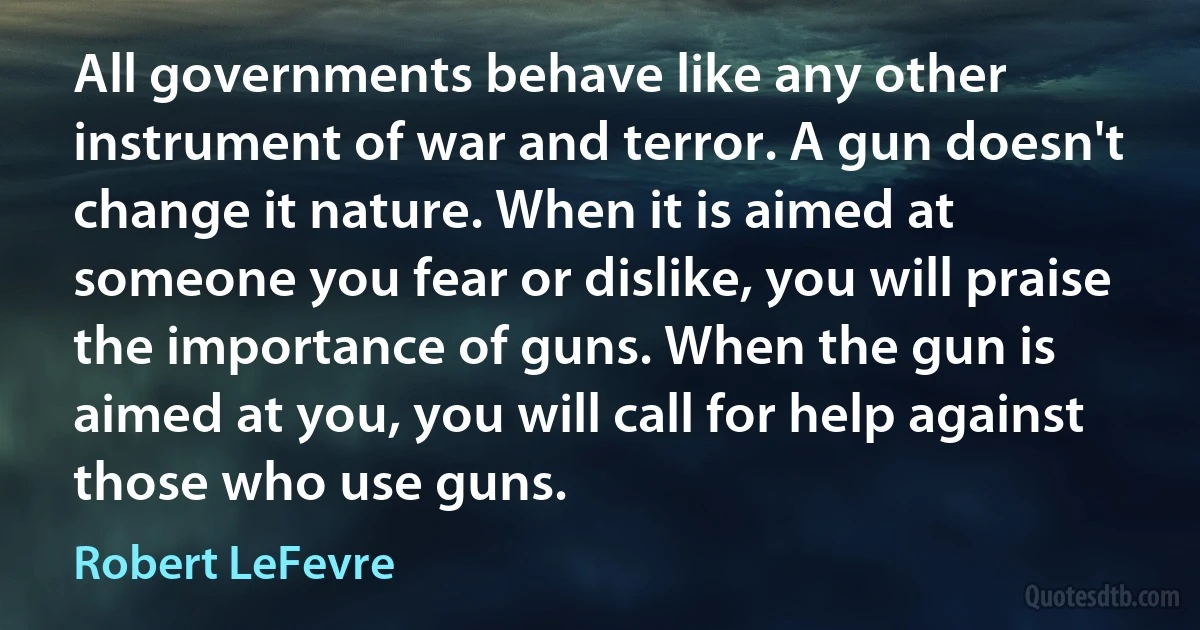 All governments behave like any other instrument of war and terror. A gun doesn't change it nature. When it is aimed at someone you fear or dislike, you will praise the importance of guns. When the gun is aimed at you, you will call for help against those who use guns. (Robert LeFevre)