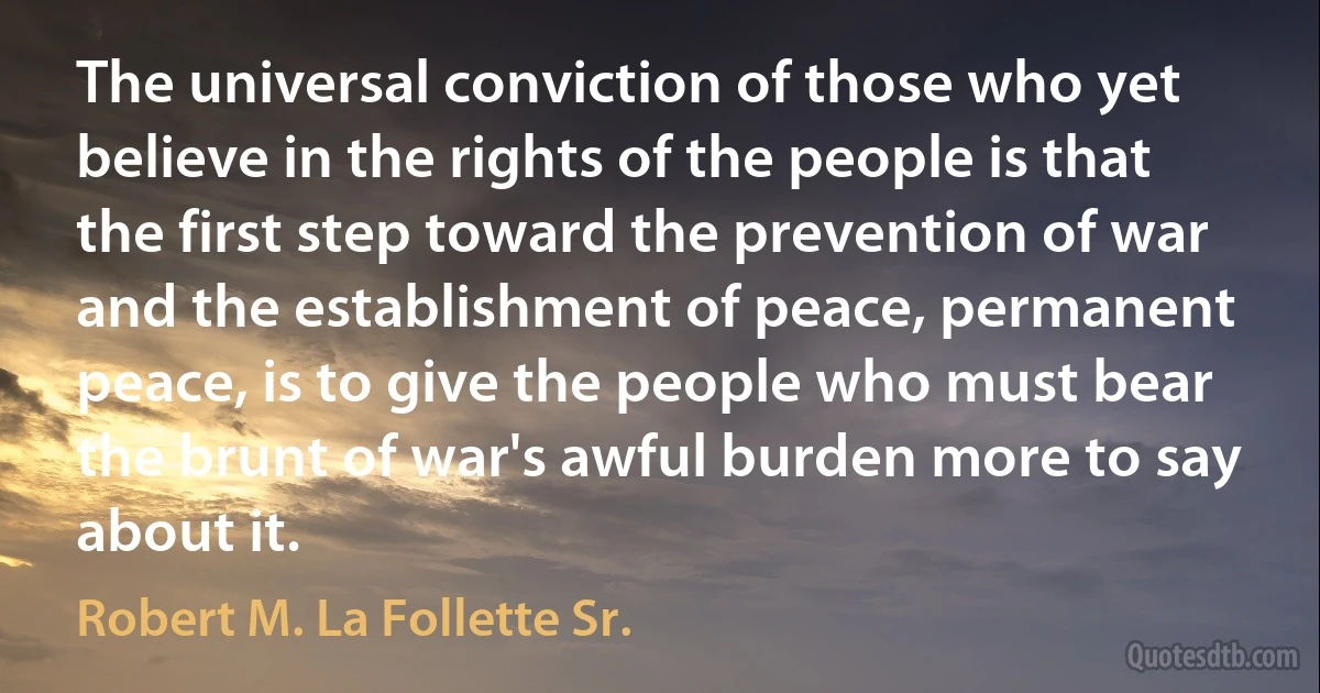 The universal conviction of those who yet believe in the rights of the people is that the first step toward the prevention of war and the establishment of peace, permanent peace, is to give the people who must bear the brunt of war's awful burden more to say about it. (Robert M. La Follette Sr.)