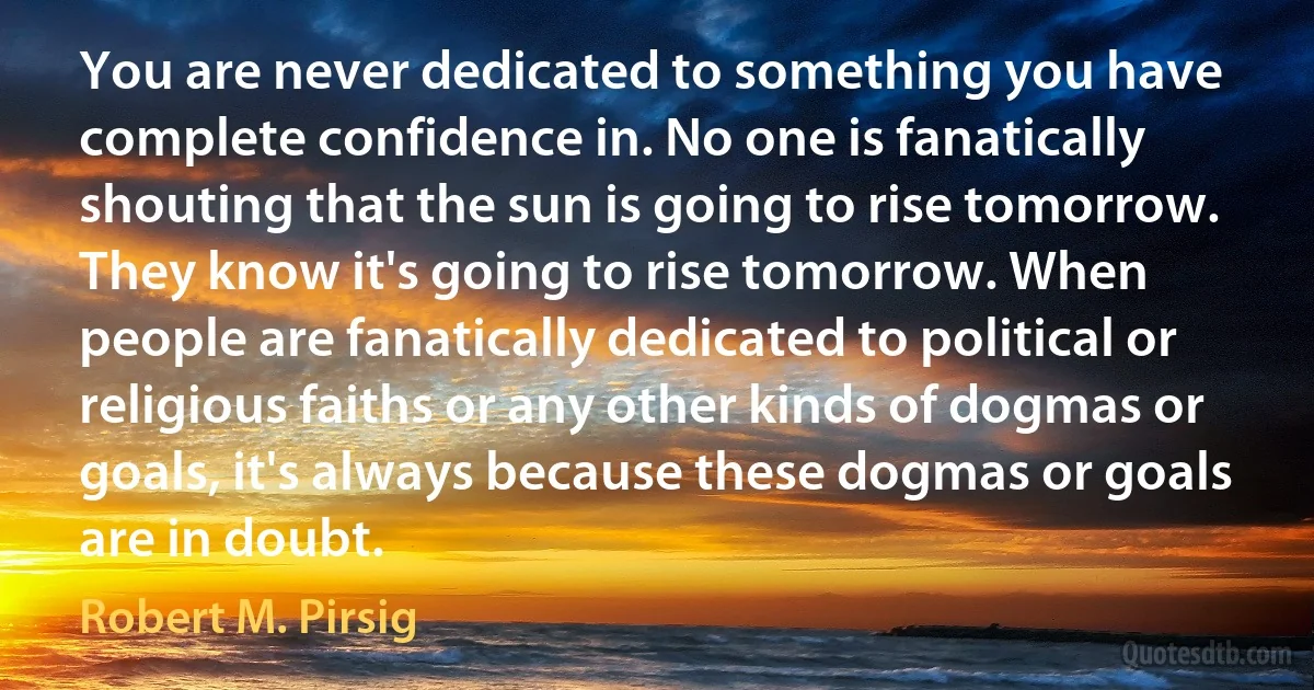 You are never dedicated to something you have complete confidence in. No one is fanatically shouting that the sun is going to rise tomorrow. They know it's going to rise tomorrow. When people are fanatically dedicated to political or religious faiths or any other kinds of dogmas or goals, it's always because these dogmas or goals are in doubt. (Robert M. Pirsig)