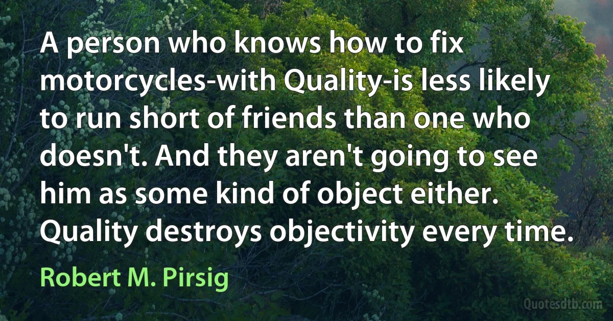 A person who knows how to fix motorcycles-with Quality-is less likely to run short of friends than one who doesn't. And they aren't going to see him as some kind of object either. Quality destroys objectivity every time. (Robert M. Pirsig)