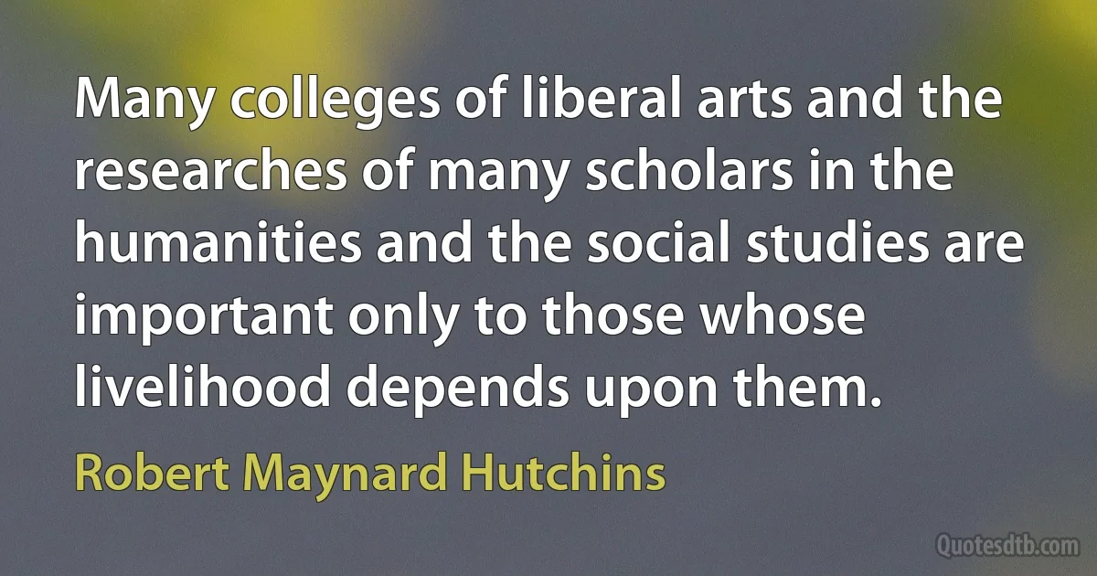 Many colleges of liberal arts and the researches of many scholars in the humanities and the social studies are important only to those whose livelihood depends upon them. (Robert Maynard Hutchins)