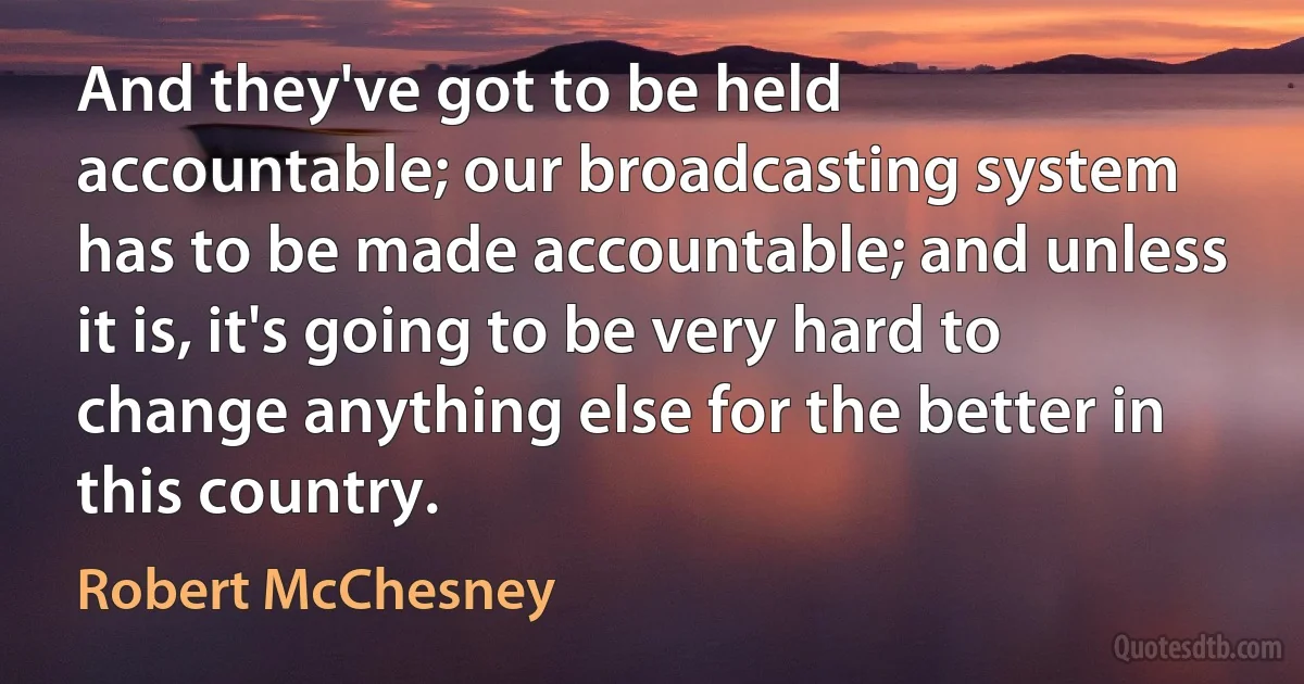 And they've got to be held accountable; our broadcasting system has to be made accountable; and unless it is, it's going to be very hard to change anything else for the better in this country. (Robert McChesney)