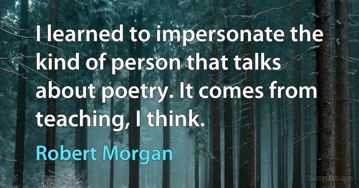 I learned to impersonate the kind of person that talks about poetry. It comes from teaching, I think. (Robert Morgan)