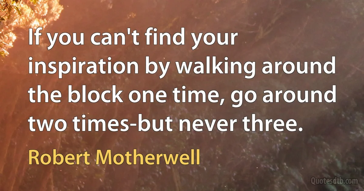 If you can't find your inspiration by walking around the block one time, go around two times-but never three. (Robert Motherwell)