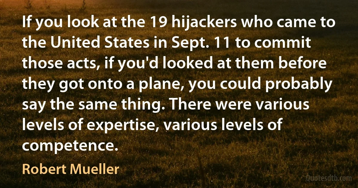 If you look at the 19 hijackers who came to the United States in Sept. 11 to commit those acts, if you'd looked at them before they got onto a plane, you could probably say the same thing. There were various levels of expertise, various levels of competence. (Robert Mueller)