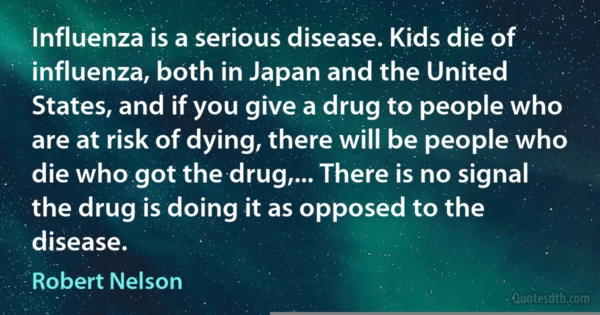 Influenza is a serious disease. Kids die of influenza, both in Japan and the United States, and if you give a drug to people who are at risk of dying, there will be people who die who got the drug,... There is no signal the drug is doing it as opposed to the disease. (Robert Nelson)