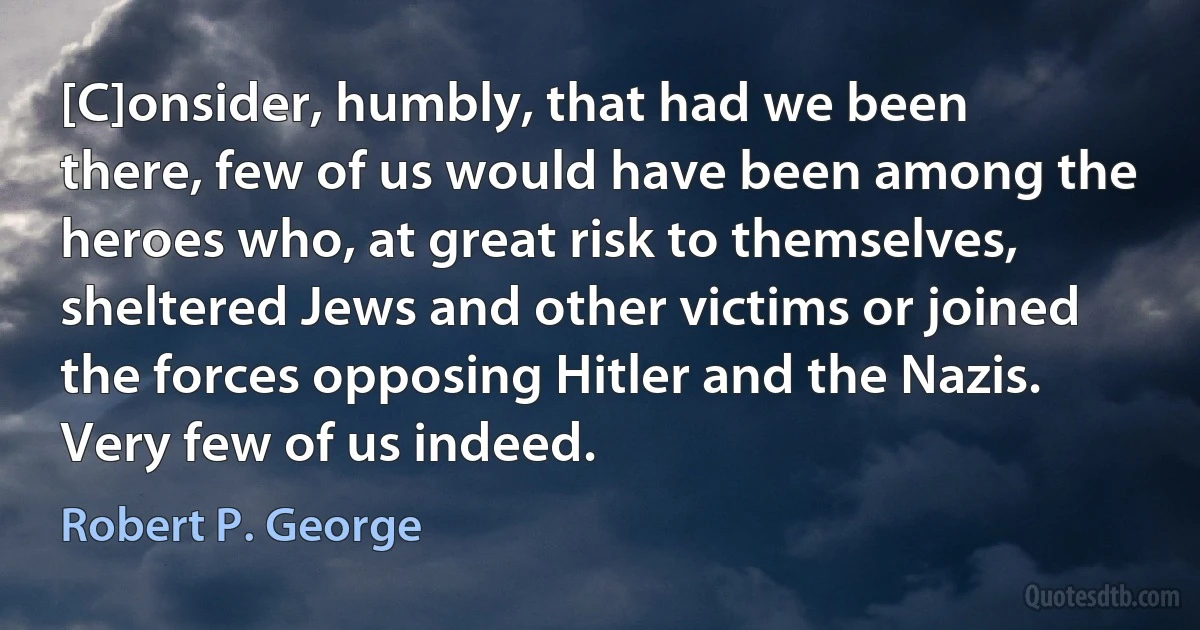 [C]onsider, humbly, that had we been there, few of us would have been among the heroes who, at great risk to themselves, sheltered Jews and other victims or joined the forces opposing Hitler and the Nazis. Very few of us indeed. (Robert P. George)