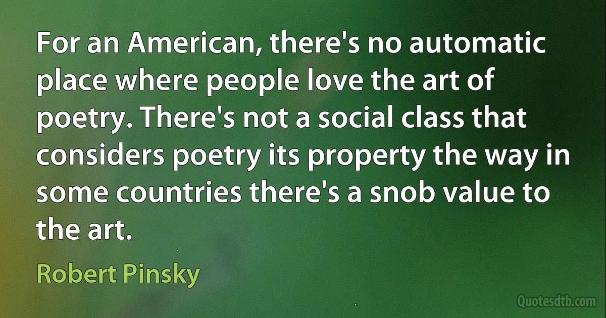 For an American, there's no automatic place where people love the art of poetry. There's not a social class that considers poetry its property the way in some countries there's a snob value to the art. (Robert Pinsky)