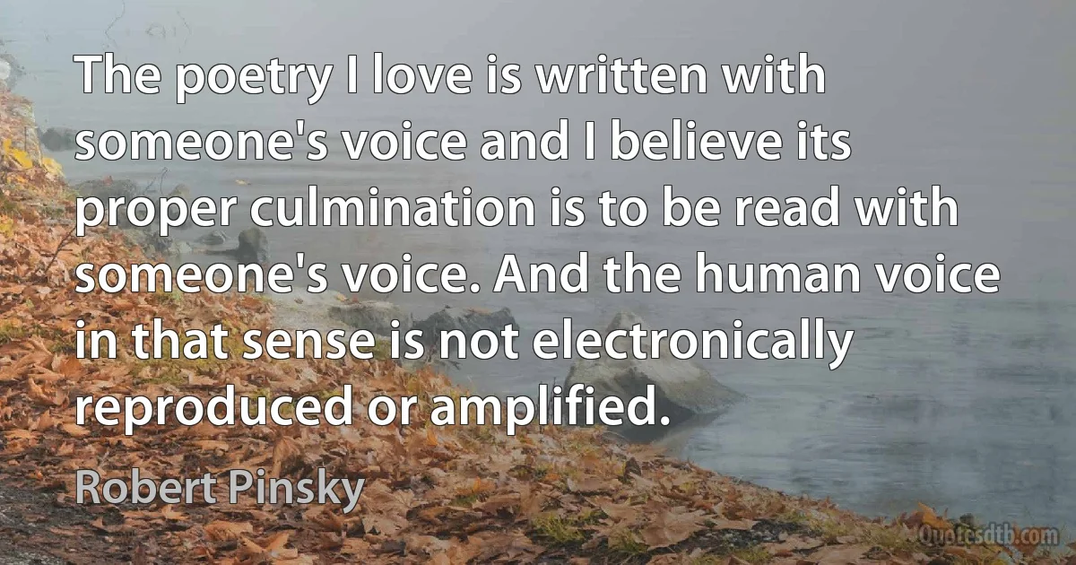 The poetry I love is written with someone's voice and I believe its proper culmination is to be read with someone's voice. And the human voice in that sense is not electronically reproduced or amplified. (Robert Pinsky)