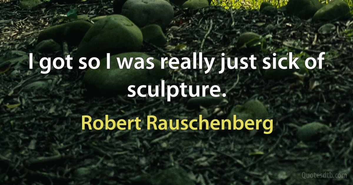 I got so I was really just sick of sculpture. (Robert Rauschenberg)