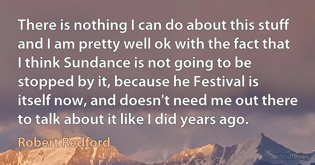 There is nothing I can do about this stuff and I am pretty well ok with the fact that I think Sundance is not going to be stopped by it, because he Festival is itself now, and doesn't need me out there to talk about it like I did years ago. (Robert Redford)