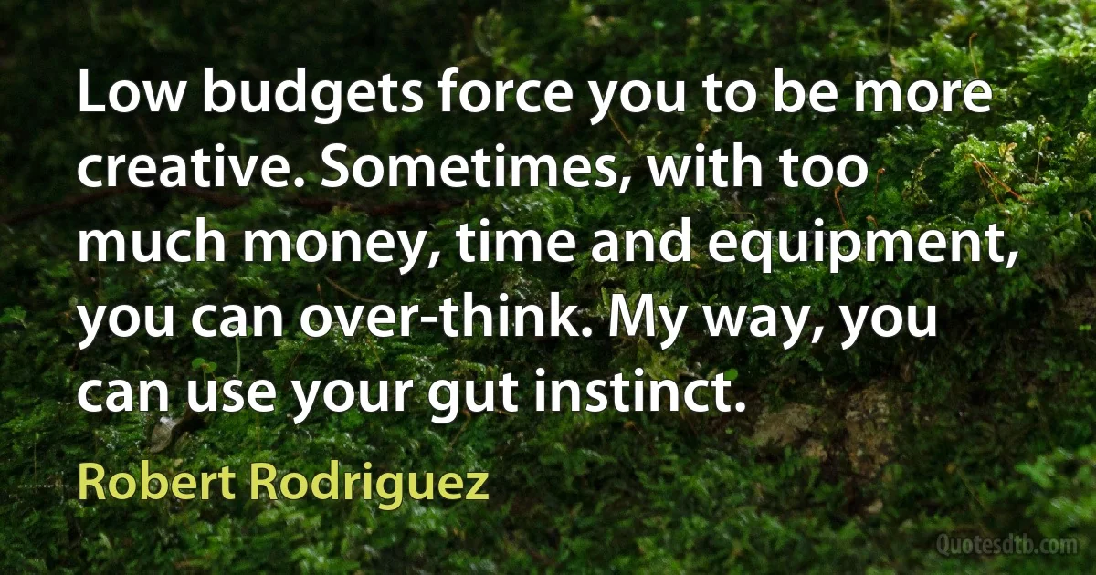 Low budgets force you to be more creative. Sometimes, with too much money, time and equipment, you can over-think. My way, you can use your gut instinct. (Robert Rodriguez)