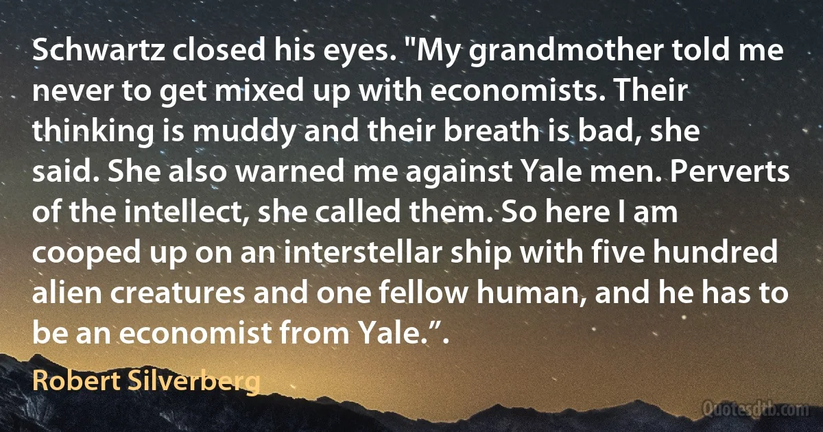 Schwartz closed his eyes. "My grandmother told me never to get mixed up with economists. Their thinking is muddy and their breath is bad, she said. She also warned me against Yale men. Perverts of the intellect, she called them. So here I am cooped up on an interstellar ship with five hundred alien creatures and one fellow human, and he has to be an economist from Yale.”. (Robert Silverberg)