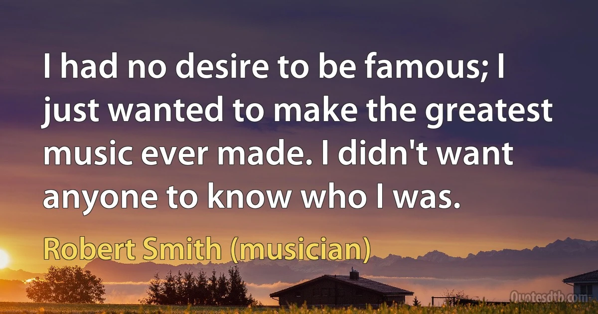 I had no desire to be famous; I just wanted to make the greatest music ever made. I didn't want anyone to know who I was. (Robert Smith (musician))