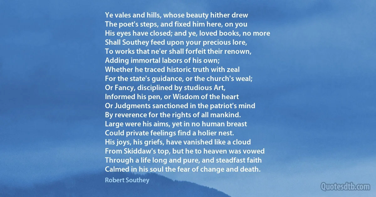 Ye vales and hills, whose beauty hither drew
The poet's steps, and fixed him here, on you
His eyes have closed; and ye, loved books, no more
Shall Southey feed upon your precious lore,
To works that ne'er shall forfeit their renown,
Adding immortal labors of his own;
Whether he traced historic truth with zeal
For the state's guidance, or the church's weal;
Or Fancy, disciplined by studious Art,
Informed his pen, or Wisdom of the heart
Or Judgments sanctioned in the patriot's mind
By reverence for the rights of all mankind.
Large were his aims, yet in no human breast
Could private feelings find a holier nest.
His joys, his griefs, have vanished like a cloud
From Skiddaw's top, but he to heaven was vowed
Through a life long and pure, and steadfast faith
Calmed in his soul the fear of change and death. (Robert Southey)