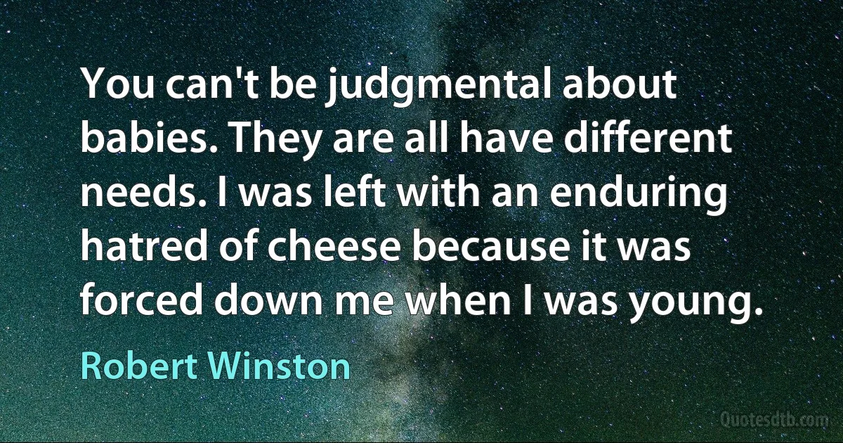 You can't be judgmental about babies. They are all have different needs. I was left with an enduring hatred of cheese because it was forced down me when I was young. (Robert Winston)