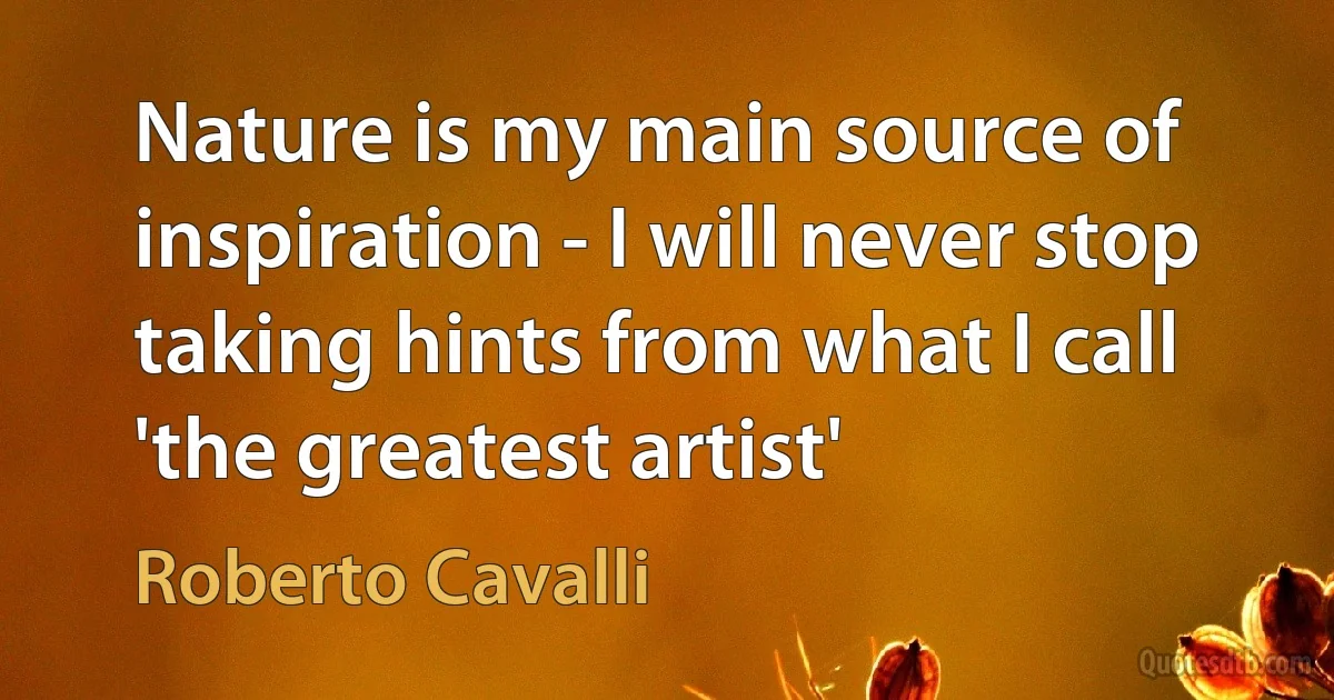 Nature is my main source of inspiration - I will never stop taking hints from what I call 'the greatest artist' (Roberto Cavalli)