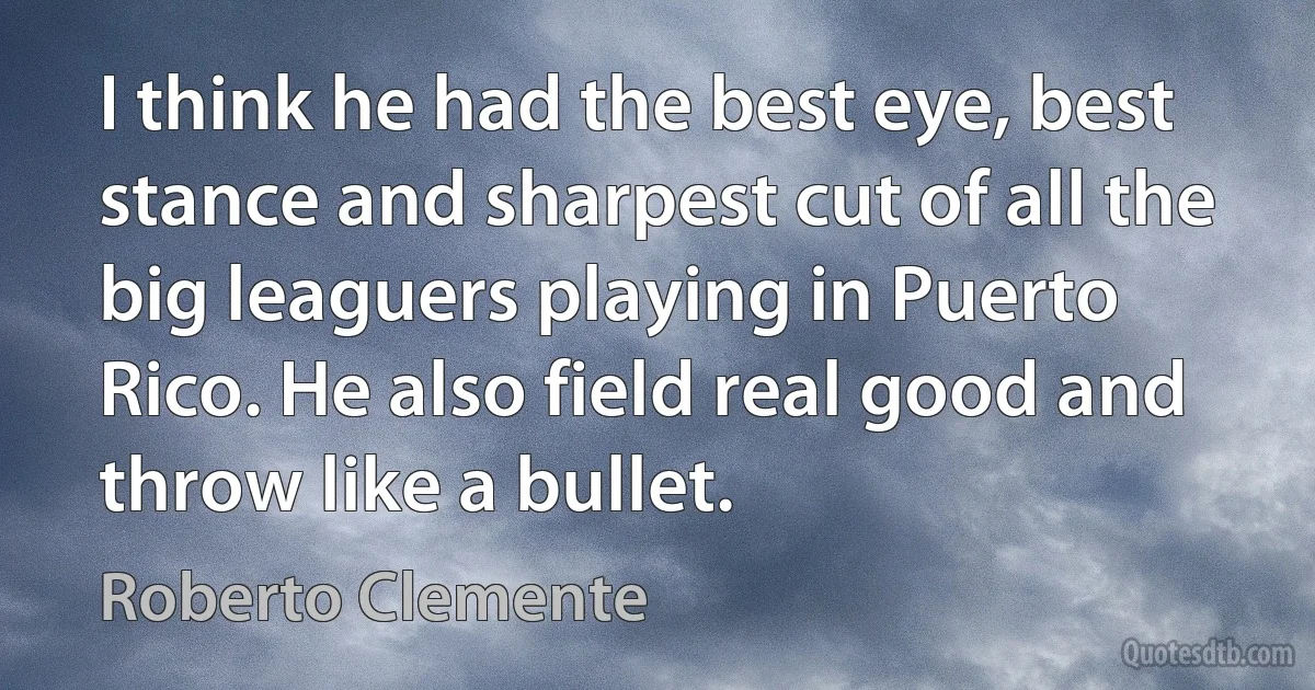 I think he had the best eye, best stance and sharpest cut of all the big leaguers playing in Puerto Rico. He also field real good and throw like a bullet. (Roberto Clemente)