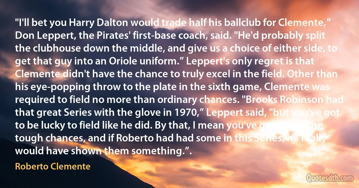 "I'll bet you Harry Dalton would trade half his ballclub for Clemente,” Don Leppert, the Pirates' first-base coach, said. "He'd probably split the clubhouse down the middle, and give us a choice of either side, to get that guy into an Oriole uniform.” Leppert's only regret is that Clemente didn't have the chance to truly excel in the field. Other than his eye-popping throw to the plate in the sixth game, Clemente was required to field no more than ordinary chances. "Brooks Robinson had that great Series with the glove in 1970,” Leppert said, "but you've got to be lucky to field like he did. By that, I mean you've got to get the tough chances, and if Roberto had had some in this Series, he really would have shown them something.”. (Roberto Clemente)