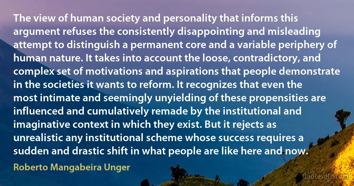 The view of human society and personality that informs this argument refuses the consistently disappointing and misleading attempt to distinguish a permanent core and a variable periphery of human nature. It takes into account the loose, contradictory, and complex set of motivations and aspirations that people demonstrate in the societies it wants to reform. It recognizes that even the most intimate and seemingly unyielding of these propensities are influenced and cumulatively remade by the institutional and imaginative context in which they exist. But it rejects as unrealistic any institutional scheme whose success requires a sudden and drastic shift in what people are like here and now. (Roberto Mangabeira Unger)