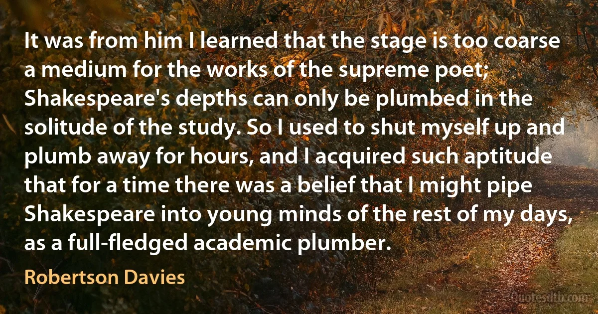 It was from him I learned that the stage is too coarse a medium for the works of the supreme poet; Shakespeare's depths can only be plumbed in the solitude of the study. So I used to shut myself up and plumb away for hours, and I acquired such aptitude that for a time there was a belief that I might pipe Shakespeare into young minds of the rest of my days, as a full-fledged academic plumber. (Robertson Davies)