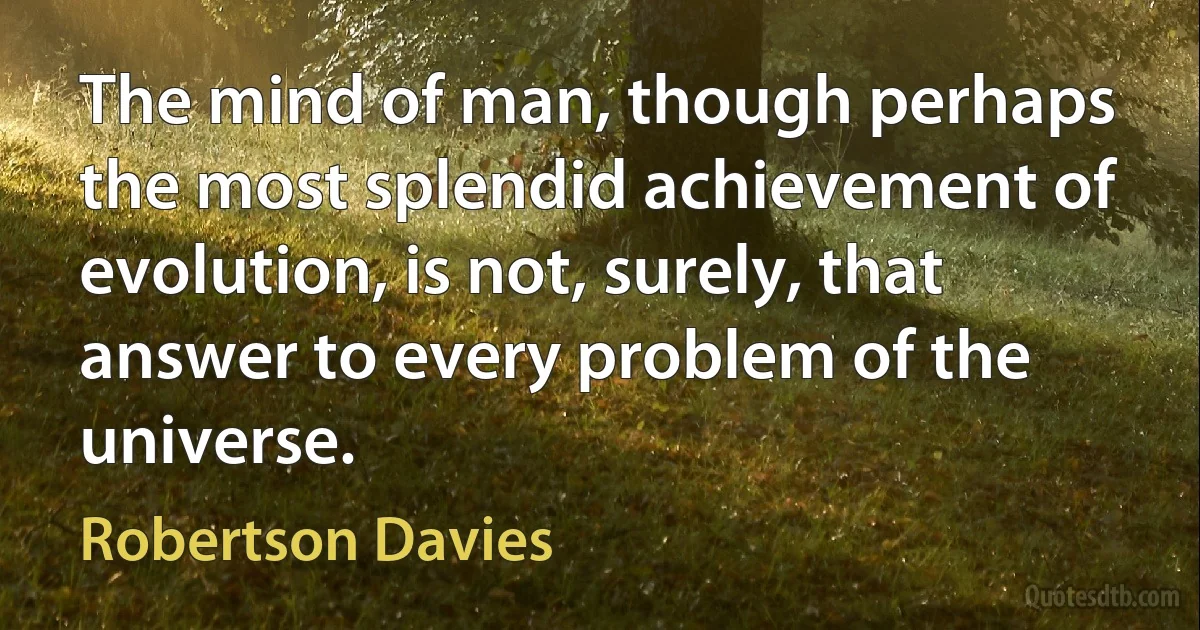 The mind of man, though perhaps the most splendid achievement of evolution, is not, surely, that answer to every problem of the universe. (Robertson Davies)