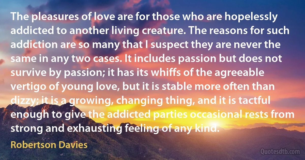 The pleasures of love are for those who are hopelessly addicted to another living creature. The reasons for such addiction are so many that I suspect they are never the same in any two cases. It includes passion but does not survive by passion; it has its whiffs of the agreeable vertigo of young love, but it is stable more often than dizzy; it is a growing, changing thing, and it is tactful enough to give the addicted parties occasional rests from strong and exhausting feeling of any kind. (Robertson Davies)