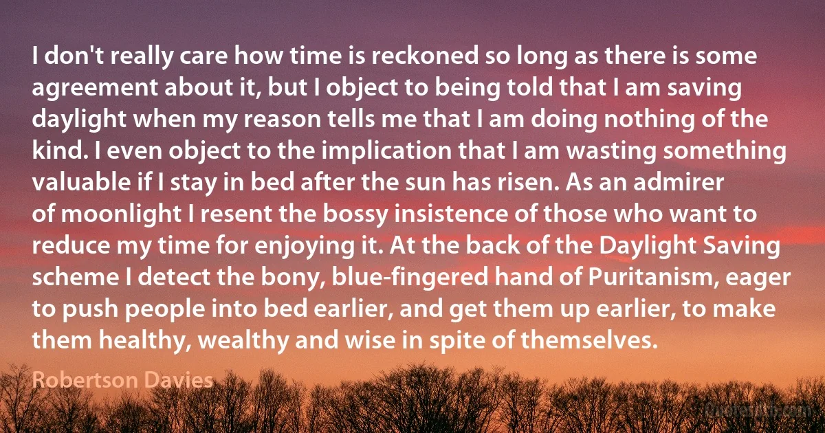 I don't really care how time is reckoned so long as there is some agreement about it, but I object to being told that I am saving daylight when my reason tells me that I am doing nothing of the kind. I even object to the implication that I am wasting something valuable if I stay in bed after the sun has risen. As an admirer of moonlight I resent the bossy insistence of those who want to reduce my time for enjoying it. At the back of the Daylight Saving scheme I detect the bony, blue-fingered hand of Puritanism, eager to push people into bed earlier, and get them up earlier, to make them healthy, wealthy and wise in spite of themselves. (Robertson Davies)