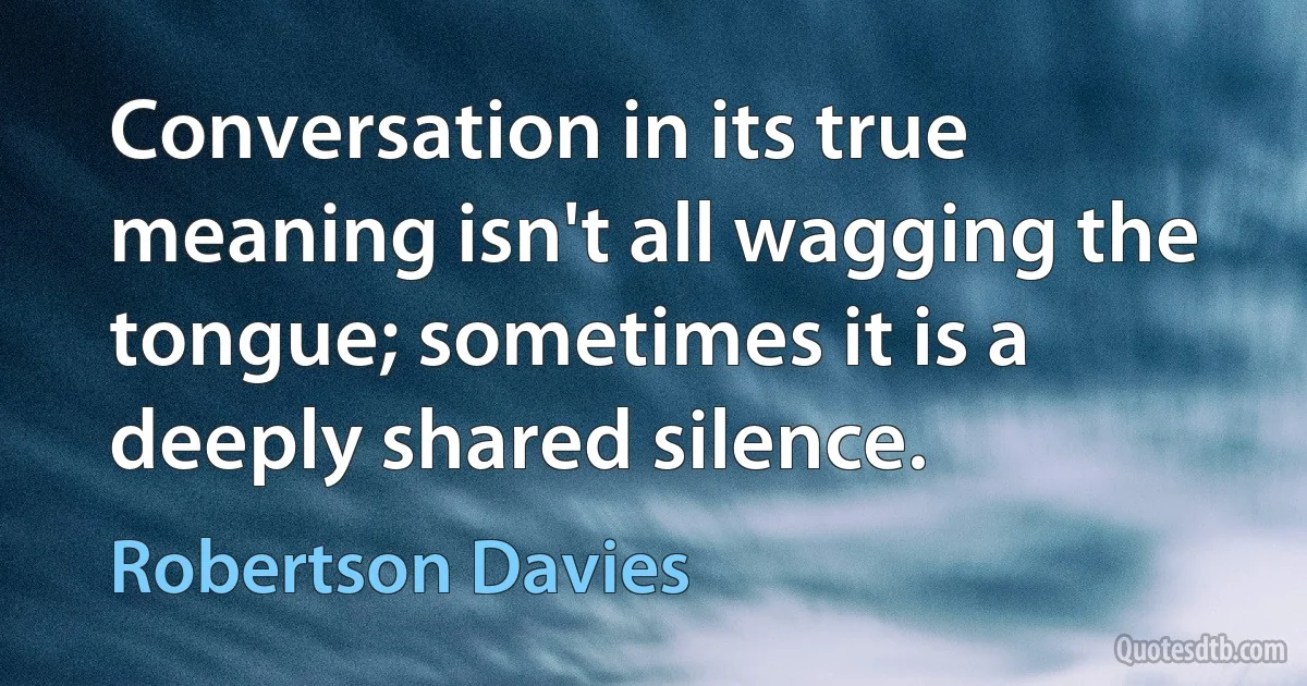 Conversation in its true meaning isn't all wagging the tongue; sometimes it is a deeply shared silence. (Robertson Davies)