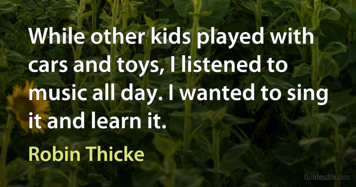 While other kids played with cars and toys, I listened to music all day. I wanted to sing it and learn it. (Robin Thicke)