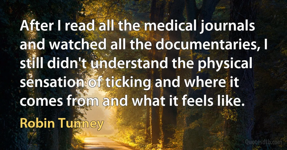 After I read all the medical journals and watched all the documentaries, I still didn't understand the physical sensation of ticking and where it comes from and what it feels like. (Robin Tunney)