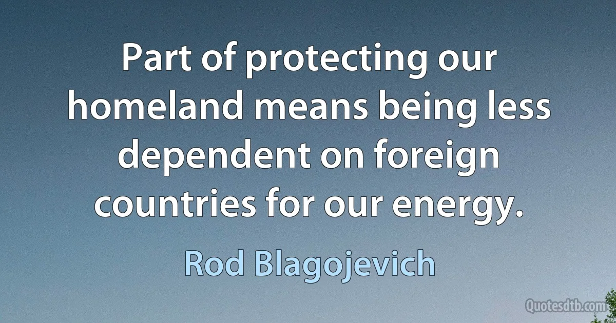 Part of protecting our homeland means being less dependent on foreign countries for our energy. (Rod Blagojevich)