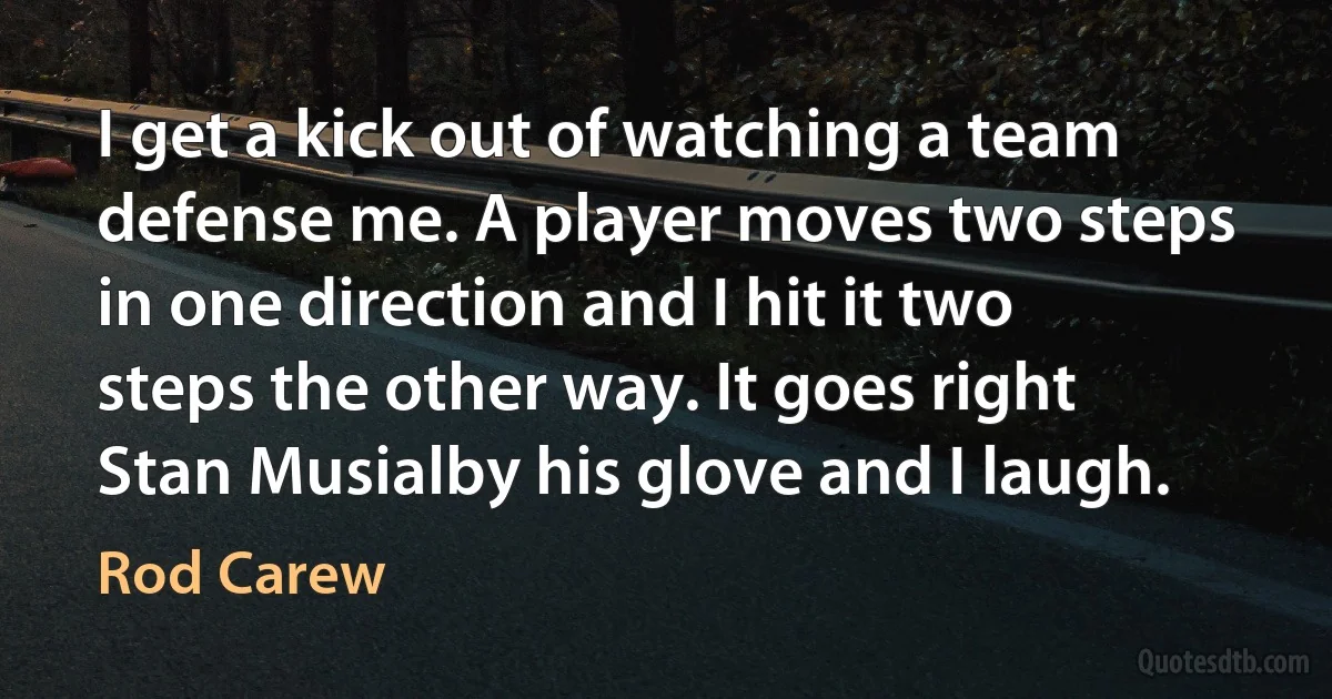 I get a kick out of watching a team defense me. A player moves two steps in one direction and I hit it two steps the other way. It goes right Stan Musialby his glove and I laugh. (Rod Carew)