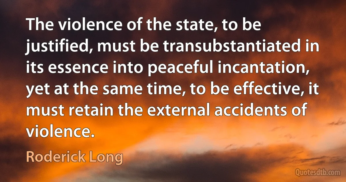 The violence of the state, to be justified, must be transubstantiated in its essence into peaceful incantation, yet at the same time, to be effective, it must retain the external accidents of violence. (Roderick Long)