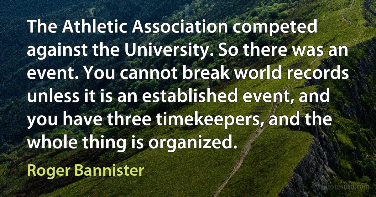 The Athletic Association competed against the University. So there was an event. You cannot break world records unless it is an established event, and you have three timekeepers, and the whole thing is organized. (Roger Bannister)