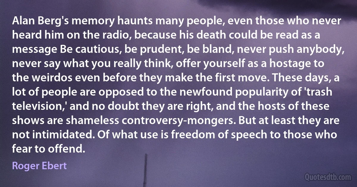 Alan Berg's memory haunts many people, even those who never heard him on the radio, because his death could be read as a message Be cautious, be prudent, be bland, never push anybody, never say what you really think, offer yourself as a hostage to the weirdos even before they make the first move. These days, a lot of people are opposed to the newfound popularity of 'trash television,' and no doubt they are right, and the hosts of these shows are shameless controversy-mongers. But at least they are not intimidated. Of what use is freedom of speech to those who fear to offend. (Roger Ebert)