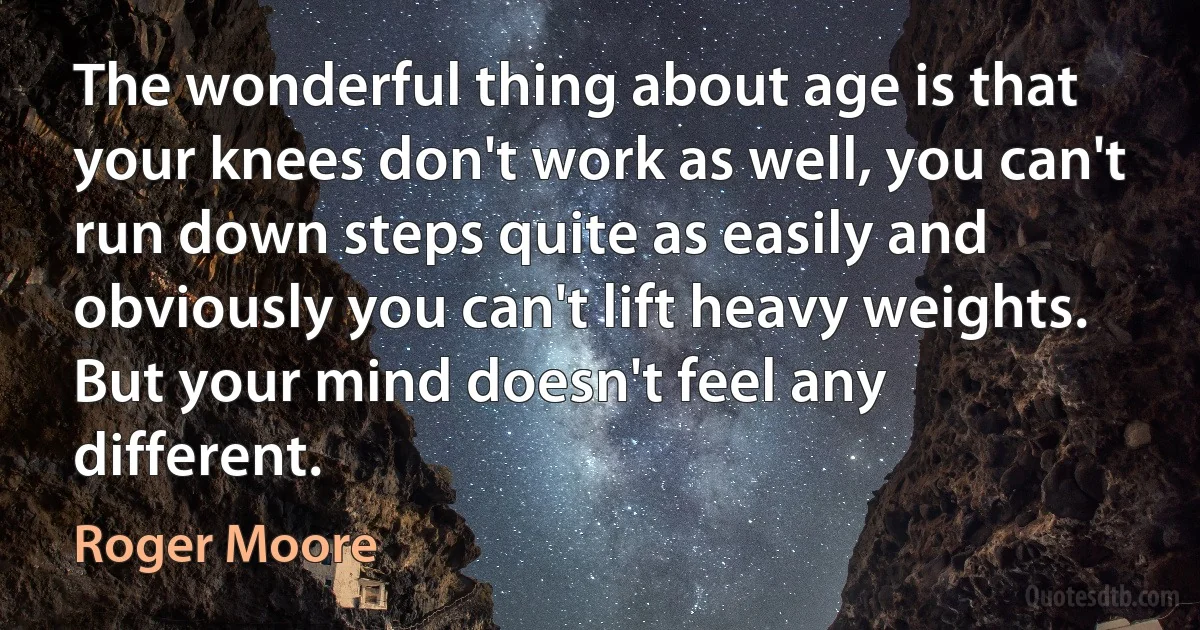 The wonderful thing about age is that your knees don't work as well, you can't run down steps quite as easily and obviously you can't lift heavy weights. But your mind doesn't feel any different. (Roger Moore)