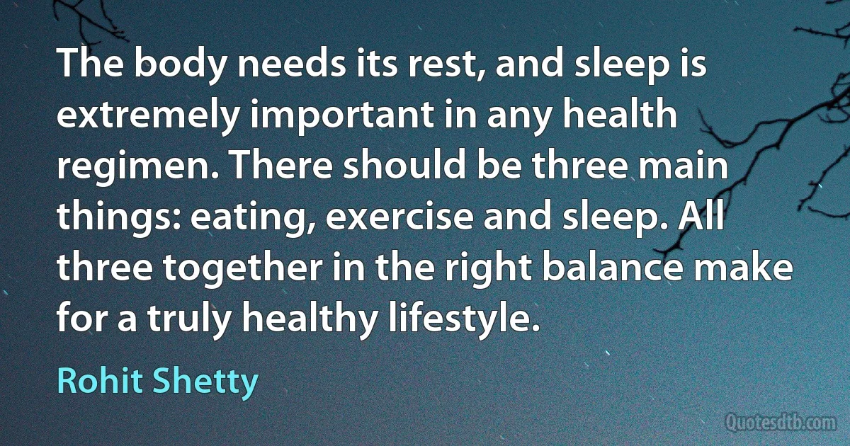 The body needs its rest, and sleep is extremely important in any health regimen. There should be three main things: eating, exercise and sleep. All three together in the right balance make for a truly healthy lifestyle. (Rohit Shetty)