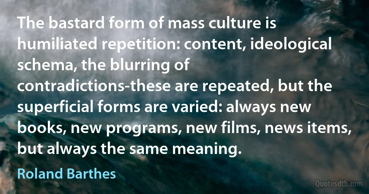 The bastard form of mass culture is humiliated repetition: content, ideological schema, the blurring of contradictions-these are repeated, but the superficial forms are varied: always new books, new programs, new films, news items, but always the same meaning. (Roland Barthes)