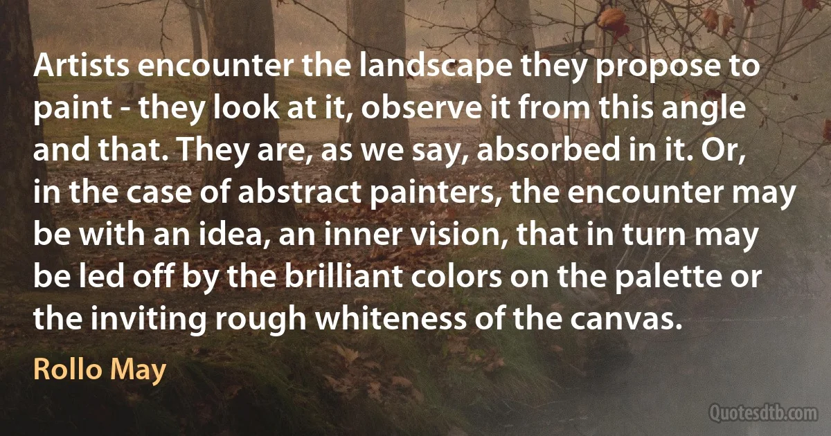 Artists encounter the landscape they propose to paint - they look at it, observe it from this angle and that. They are, as we say, absorbed in it. Or, in the case of abstract painters, the encounter may be with an idea, an inner vision, that in turn may be led off by the brilliant colors on the palette or the inviting rough whiteness of the canvas. (Rollo May)