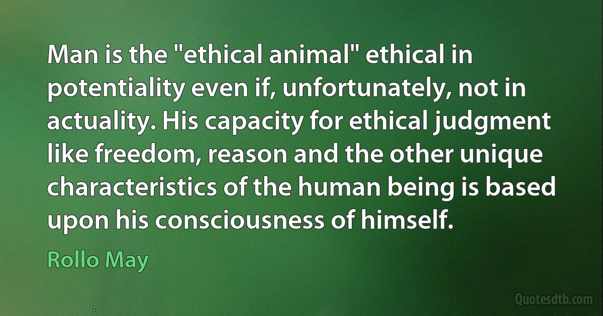 Man is the "ethical animal" ethical in potentiality even if, unfortunately, not in actuality. His capacity for ethical judgment like freedom, reason and the other unique characteristics of the human being is based upon his consciousness of himself. (Rollo May)